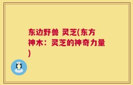 东边野兽 灵芝(东方神木：灵芝的神奇力量)
