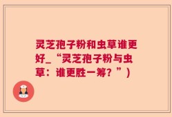 灵芝孢子粉和虫草谁更好_“灵芝孢子粉与虫草：谁更胜一筹？”)