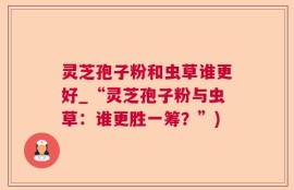 灵芝孢子粉和虫草谁更好_“灵芝孢子粉与虫草：谁更胜一筹？”)