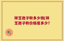祥芝孢子粉多少钱(祥芝孢子粉价格是多少？