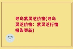 寻乌紫灵芝价格(寻乌灵芝价格：紫灵芝行情报告更新)
