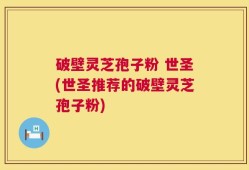 破壁灵芝孢子粉 世圣(世圣推荐的破壁灵芝孢子粉)