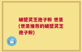 破壁灵芝孢子粉 世圣(世圣推荐的破壁灵芝孢子粉)