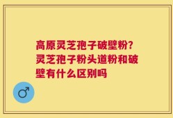高原灵芝孢子破壁粉？灵芝孢子粉头道粉和破壁有什么区别吗