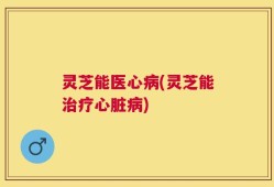 灵芝能医心病(灵芝能治疗心脏病)