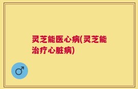 灵芝能医心病(灵芝能治疗心脏病)