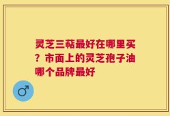 灵芝三萜最好在哪里买？市面上的灵芝孢子油哪个品牌最好