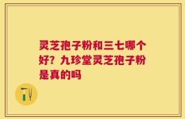 灵芝孢子粉和三七哪个好？九珍堂灵芝孢子粉是真的吗