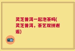 灵芝普洱一起泡茶吗(灵芝普洱，茶艺双拼邂逅)