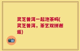灵芝普洱一起泡茶吗(灵芝普洱，茶艺双拼邂逅)