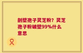 剖壁孢子灵芝粉？灵芝孢子粉破壁99%什么意思
