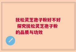 抚松灵芝孢子粉好不好 探究抚松灵芝孢子粉的品质与功效