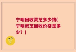 宁明回收灵芝多少钱(宁明灵芝回收价格是多少？)
