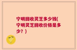 宁明回收灵芝多少钱(宁明灵芝回收价格是多少？)