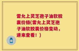 雷允上灵芝孢子油软胶囊价格(雷允上灵芝孢子油软胶囊价格变动，速来查看！)