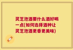 灵芝泡酒要什么酒好喝一点(如何选择酒种让灵芝泡酒更香更美味)