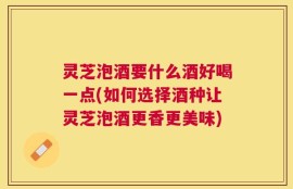 灵芝泡酒要什么酒好喝一点(如何选择酒种让灵芝泡酒更香更美味)