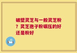 破壁灵芝与一般灵芝粉？灵芝孢子粉碾压的好还是粉好