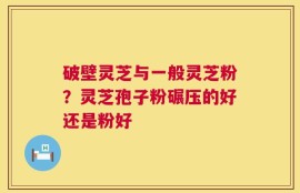 破壁灵芝与一般灵芝粉？灵芝孢子粉碾压的好还是粉好