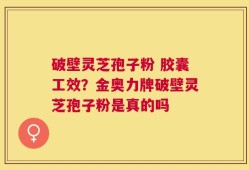 破壁灵芝孢子粉 胶囊工效？金奥力牌破壁灵芝孢子粉是真的吗