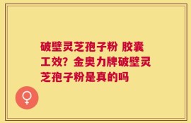 破壁灵芝孢子粉 胶囊工效？金奥力牌破壁灵芝孢子粉是真的吗
