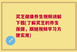 灵芝健康养生视频讲解下载(了解灵芝的养生保健，跟随视频学习方便实用)