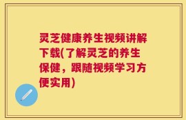 灵芝健康养生视频讲解下载(了解灵芝的养生保健，跟随视频学习方便实用)