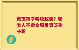 灵芝孢子粉胶胶囊？哪类人不适合服用灵芝孢子粉