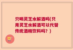 只喝灵芝水解酒吗(只用灵芝水解酒可以代替传统酒精饮料吗？)