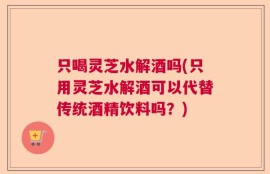 只喝灵芝水解酒吗(只用灵芝水解酒可以代替传统酒精饮料吗？)