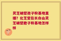 灵芝破壁孢子粉基地直播？北芝堂在长白山灵芝破壁胞子粉基地怎样样