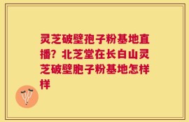 灵芝破壁孢子粉基地直播？北芝堂在长白山灵芝破壁胞子粉基地怎样样