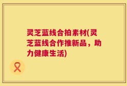 灵芝蓝线合拍素材(灵芝蓝线合作推新品，助力健康生活)