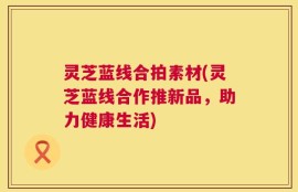灵芝蓝线合拍素材(灵芝蓝线合作推新品，助力健康生活)