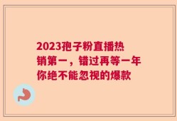 2023孢子粉直播热销第一，错过再等一年你绝不能忽视的爆款