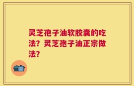 灵芝孢子油软胶囊的吃法？灵芝孢子油正宗做法？