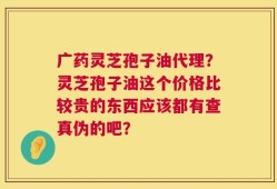广药灵芝孢子油代理？灵芝孢子油这个价格比较贵的东西应该都有查真伪的吧？