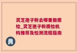 灵芝孢子粉去哪里做质检_灵芝孢子粉质检机构推荐及检测流程指南