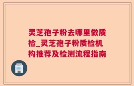 灵芝孢子粉去哪里做质检_灵芝孢子粉质检机构推荐及检测流程指南