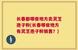 长春都哪些地方卖灵芝孢子粉(长春哪些地方有灵芝孢子粉销售？)