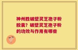 神州胜破壁灵芝孢子粉胶囊？破壁灵芝孢子粉的功效与作用有哪些