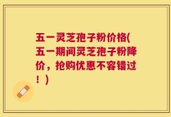 五一灵芝孢子粉价格(五一期间灵芝孢子粉降价，抢购优惠不容错过！)