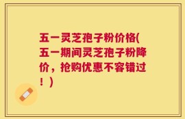 五一灵芝孢子粉价格(五一期间灵芝孢子粉降价，抢购优惠不容错过！)