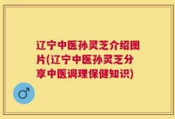 辽宁中医孙灵芝介绍图片(辽宁中医孙灵芝分享中医调理保健知识)