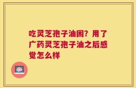 吃灵芝孢子油困？用了广药灵芝孢子油之后感觉怎么样