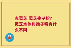 赤灵芝 灵芝孢子粉？灵芝本体和孢子粉有什么不同