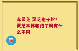 赤灵芝 灵芝孢子粉？灵芝本体和孢子粉有什么不同