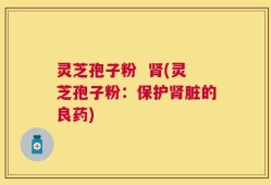 灵芝孢子粉  肾(灵芝孢子粉：保护肾脏的良药)