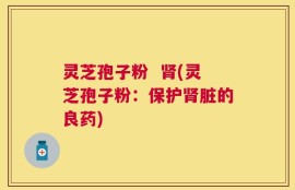 灵芝孢子粉  肾(灵芝孢子粉：保护肾脏的良药)