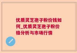 优质灵芝孢子粉价钱如何_优质灵芝孢子粉价格分析与市场行情